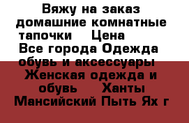 Вяжу на заказ домашние комнатные тапочки. › Цена ­ 800 - Все города Одежда, обувь и аксессуары » Женская одежда и обувь   . Ханты-Мансийский,Пыть-Ях г.